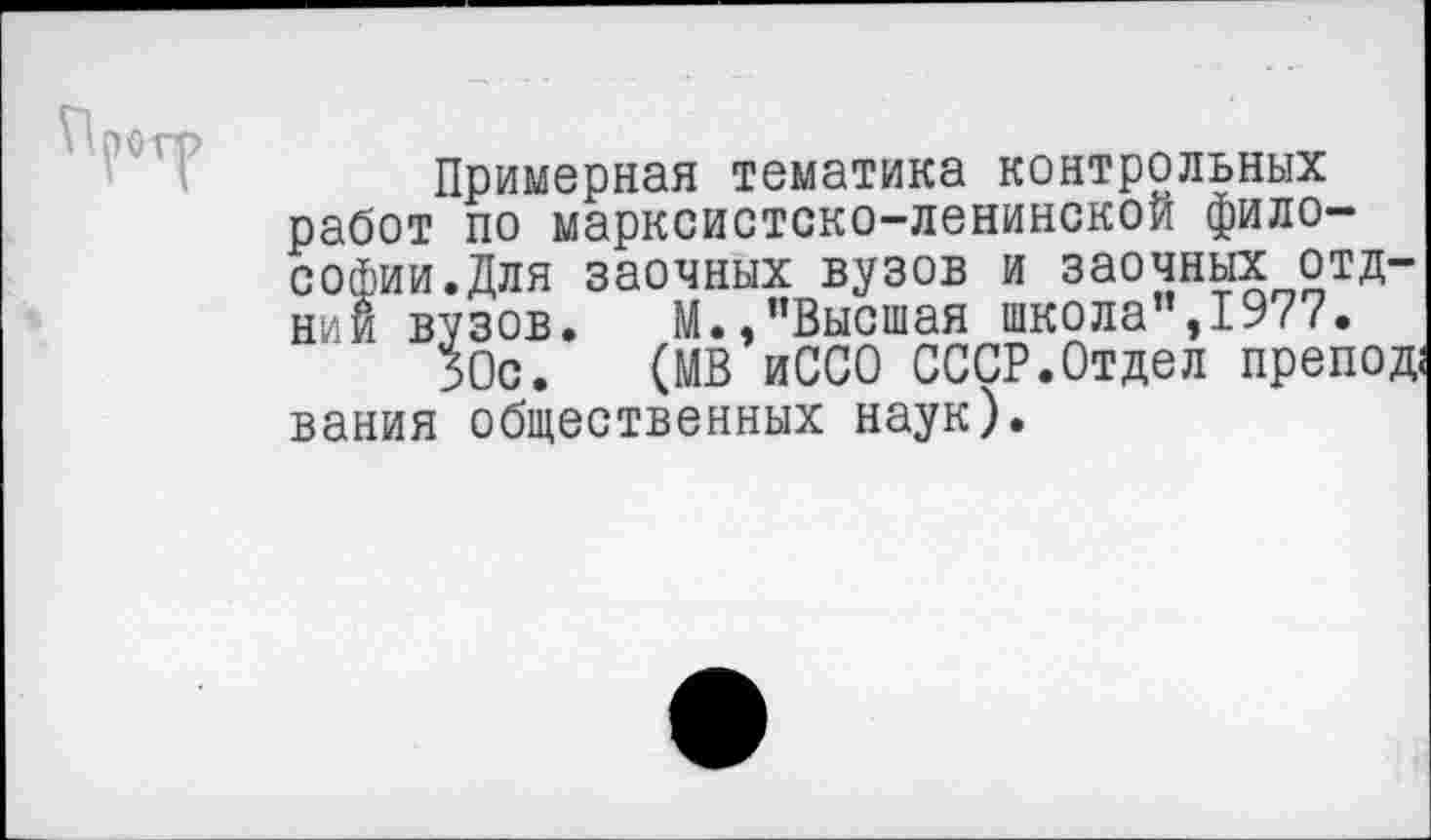 ﻿Примерная тематика контрольных работ по марксистско-ленинской философии. Для заочных вузов и заочных отд-нии вузов. М.,"Высшая школа",1977.
50с. (МВ иССО СССР.Отдел препод; вания общественных наук).